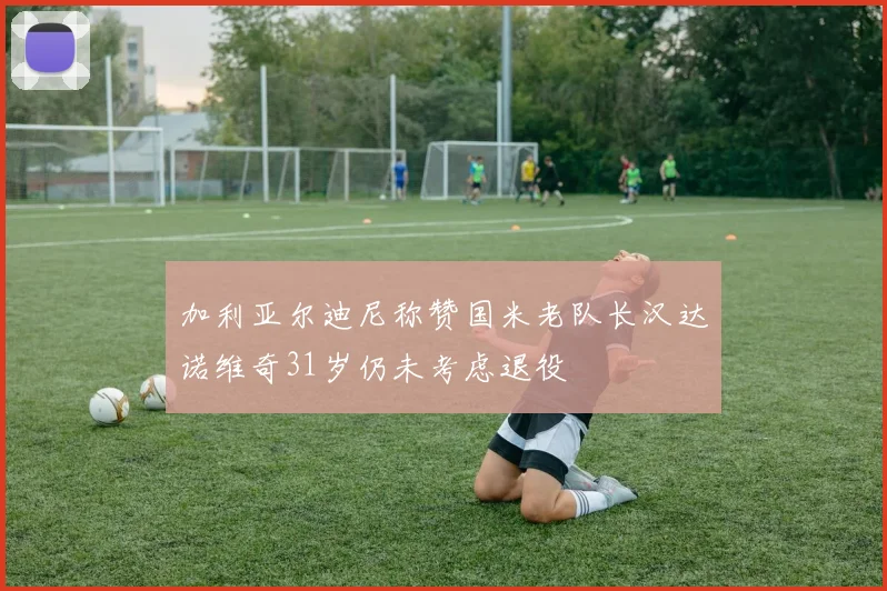 加利亚尔迪尼称赞国米老队长汉达诺维奇31岁仍未考虑退役