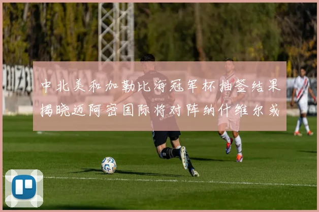 中北美和加勒比海冠军杯抽签结果揭晓迈阿密国际将对阵纳什维尔或渥太华胜者
