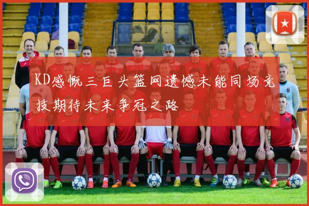 KD感慨三巨头篮网遗憾未能同场竞技期待未来争冠之路