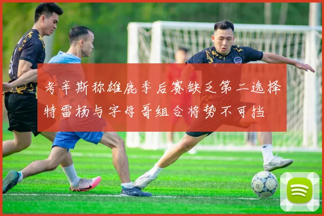 考辛斯称雄鹿季后赛缺乏第二选择特雷杨与字母哥组合将势不可挡